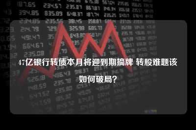 47亿银行转债本月将迎到期摘牌 转股难题该如何破局?