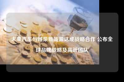 大象汽车与潍柴新能源达成战略合作 公布全球品牌战略及高管团队